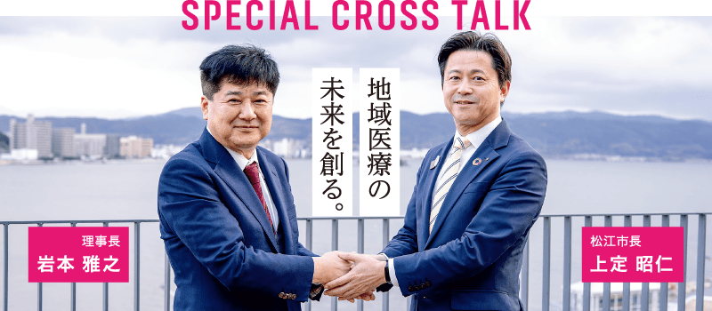 SPECIAL CROSS TALK 地域医療の未来を創る。 松江市長 上定 昭仁 理事長 岩本 雅之